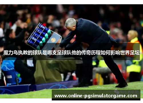 魔力鸟执教的球队是哪支足球队他的传奇历程如何影响世界足坛 魔力鸟执教的球队是哪支足球队他的传奇历程如何影响世界足坛