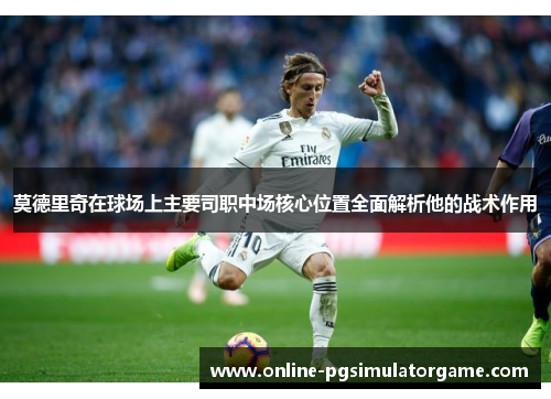 莫德里奇在球场上主要司职中场核心位置全面解析他的战术作用