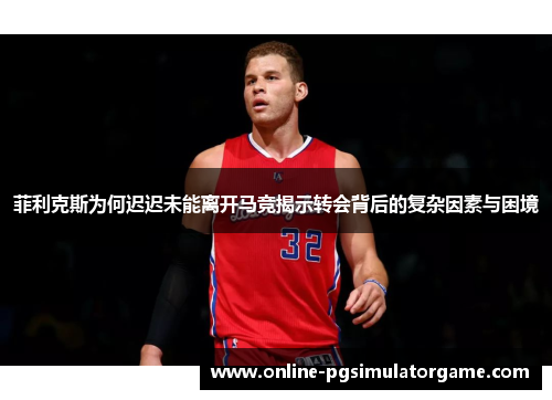 菲利克斯为何迟迟未能离开马竞揭示转会背后的复杂因素与困境