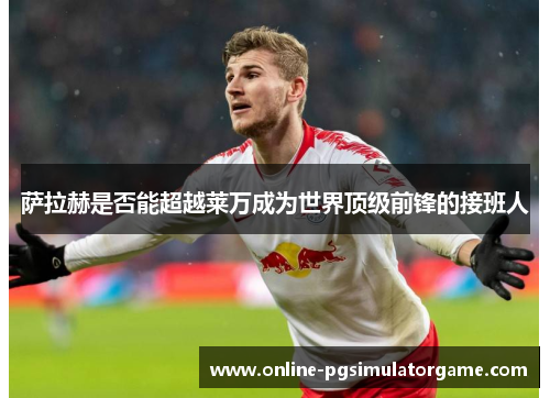 萨拉赫是否能超越莱万成为世界顶级前锋的接班人 萨拉赫是否能超越莱万成为世界顶级前锋的接班人