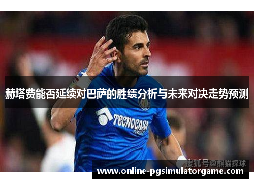 赫塔费能否延续对巴萨的胜绩分析与未来对决走势预测